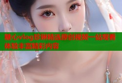 糖心vlog珍琳精选原创视频一站观看体验丰富精彩内容