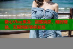 糖心Vlog果冻：甜蜜诱惑，随时随地，无限精彩等你发现