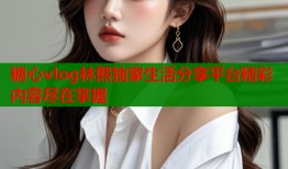 糖心vlog林熙独家生活分享平台精彩内容尽在掌握