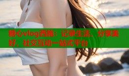 糖心vlog西施：记录生活，分享美好，社交互动一站式平台