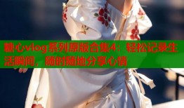 糖心vlog系列原版合集4：轻松记录生活瞬间，随时随地分享心情