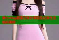 糖心vlog甜美日常分享轻松记录生活精彩瞬间