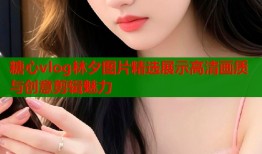糖心vlog林夕图片精选展示高清画质与创意剪辑魅力
