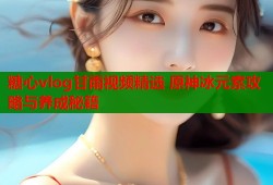 糖心vlog甘雨视频精选 原神冰元素攻略与养成秘籍