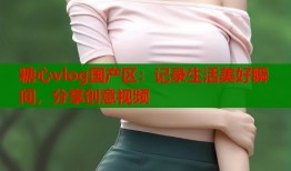 糖心vlog国产区：记录生活美好瞬间，分享创意视频