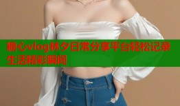 糖心vlog林夕日常分享平台轻松记录生活精彩瞬间
