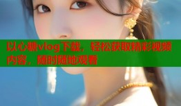 以心糖vlog下载，轻松获取精彩视频内容，随时随地观看