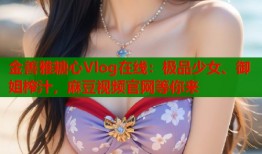 金善雅糖心Vlog在线：极品少女、御姐榨汁，麻豆视频官网等你来