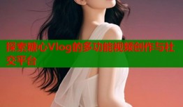 探索糖心Vlog的多功能视频创作与社交平台