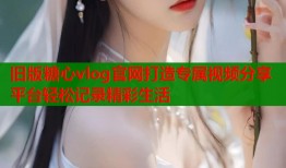 旧版糖心vlog官网打造专属视频分享平台轻松记录精彩生活