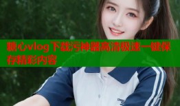 糖心vlog下载污神器高清极速一键保存精彩内容