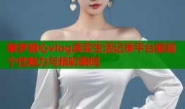 秦梦糖心vlog真实生活记录平台展现个性魅力与精彩瞬间