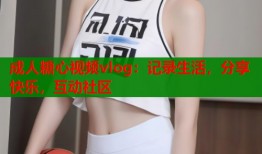成人糖心视频vlog：记录生活，分享快乐，互动社区