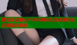 星空麻豆糖心VLOG揭秘生活点滴轻松记录精彩瞬间