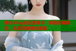 糖心Vlog钻石至尊卡：解锁无限精彩，私享顶级视听盛宴