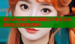 糖心vlog柚子猫欧美精彩分享生活点滴轻松记录美好瞬间