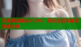 天美果冻糖心VLOG：多元生活与美食灵感分享