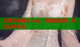 在线导航糖心vlog：探索新视界，轻松记录生活