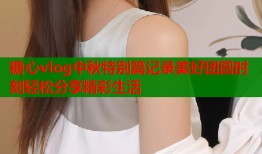 糖心vlog中秋特别篇记录美好团圆时刻轻松分享精彩生活