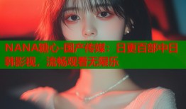 NANA糖心-国产传媒：日更百部中日韩影视，流畅观看无限乐