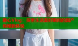 糖心Vlog：探索生活美好瞬间的国产传媒新体验