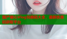国产糖心Vlog兑换码大全，最新优惠码获取平台