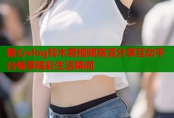 糖心vlog铃木君视频高清分享互动平台畅享精彩生活瞬间