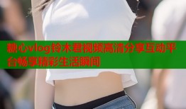 糖心vlog铃木君视频高清分享互动平台畅享精彩生活瞬间