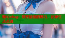 糖心vlog：探索抽插的魅力，记录生活点滴