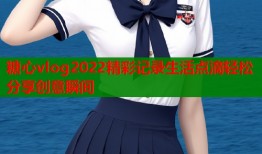 糖心vlog2022精彩记录生活点滴轻松分享创意瞬间