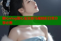 糖心vlog甜心宝贝双马尾精彩日常分享必看