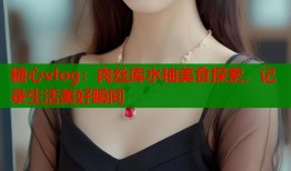 糖心vlog：肉丝库水柚美食探索，记录生活美好瞬间
