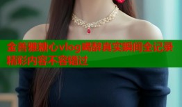 金善雅糖心vlog喝醉真实瞬间全记录精彩内容不容错过