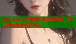 糖心vlog：探索国产剧的新视角，随时随地观看精彩片段