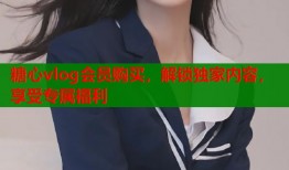 糖心vlog会员购买，解锁独家内容，享受专属福利