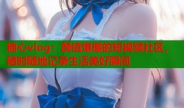 糖心vlog：颜值爆棚的短视频社区，随时随地记录生活美好瞬间