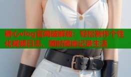 糖心vlog官网破解版：轻松制作个性化视频日志，随时随地记录生活