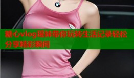 糖心vlog瑶妹带你玩转生活记录轻松分享精彩瞬间