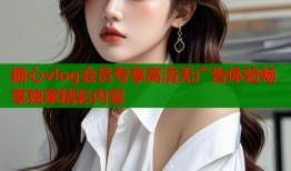 糖心vlog会员专享高清无广告体验畅享独家精彩内容