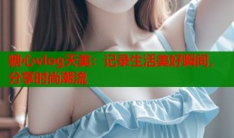 糖心vlog天美：记录生活美好瞬间，分享时尚潮流
