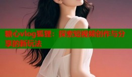 糖心vlog狐狸：探索短视频创作与分享的新玩法