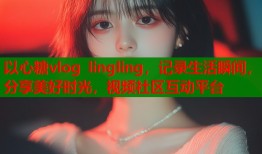 以心糖vlog lingling，记录生活瞬间，分享美好时光，视频社区互动平台