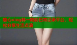 糖心vlog林一精彩日常记录平台，轻松分享生活点滴