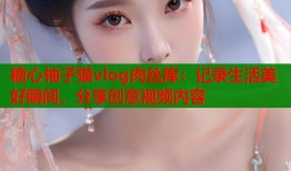 糖心柚子猫vlog肉丝库：记录生活美好瞬间，分享创意视频内容