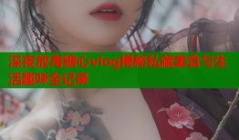 深夜放毒糖心vlog揭秘私藏美食与生活趣味全记录
