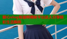 糖心vlog有谁啊揭秘平台达人分享精彩生活瞬间