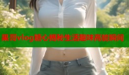 果哥vlog糖心揭秘生活趣味高能瞬间