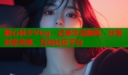 糖心林夕Vlog：记录生活瞬间，分享创意灵感，互动社区平台