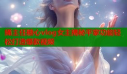 捅主任糖心vlog女主揭秘平家功能轻松打造爆款视频