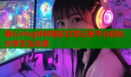 糖心vlog林林精彩日常记录平台轻松分享生活点滴